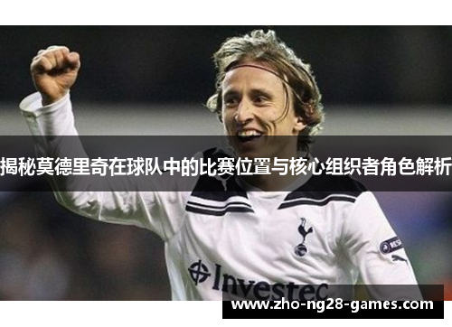 揭秘莫德里奇在球队中的比赛位置与核心组织者角色解析 揭秘莫德里奇在球队中的比赛位置与核心组织者角色解析