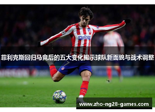 菲利克斯回归马竞后的五大变化揭示球队新面貌与战术调整