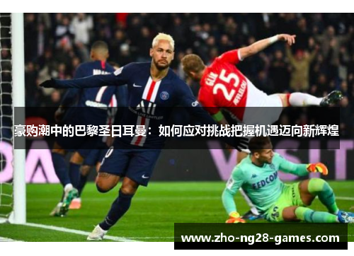 豪购潮中的巴黎圣日耳曼:如何应对挑战把握机遇迈向新辉煌 豪购潮中的巴黎圣日耳曼:如何应对挑战把握机遇迈向新辉煌