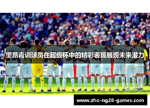 里昂青训球员在超级杯中的精彩表现展现未来潜力 里昂青训球员在超级杯中的精彩表现展现未来潜力