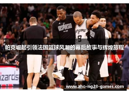 帕克崛起引领法国篮球风潮的幕后故事与辉煌旅程