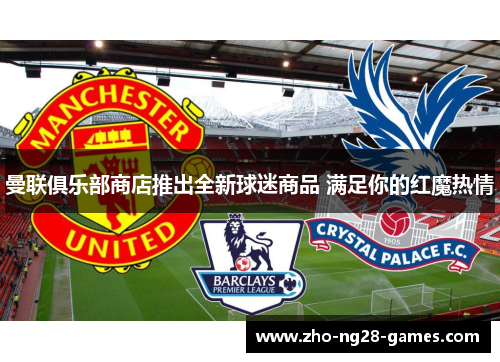 曼联俱乐部商店推出全新球迷商品 满足你的红魔热情 曼联俱乐部商店推出全新球迷商品 满足你的红魔热情