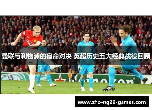 曼联与利物浦的宿命对决 英超历史五大经典战役回顾 曼联与利物浦的宿命对决 英超历史五大经典战役回顾