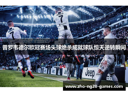 普罗韦德尔欧冠赛场头球绝杀成就球队惊天逆转瞬间 普罗韦德尔欧冠赛场头球绝杀成就球队惊天逆转瞬间